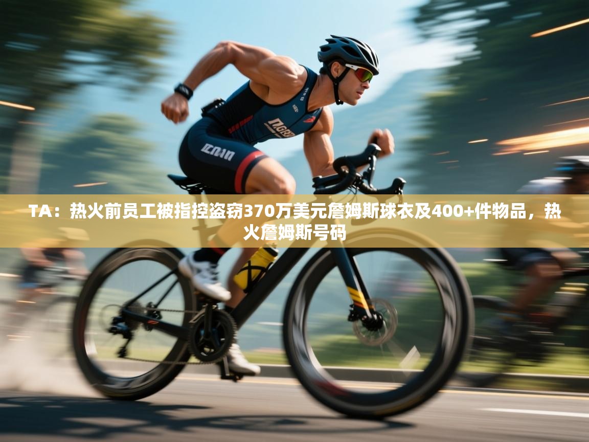 TA:热火前员工被指控盗窃370万美元詹姆斯球衣及400+件物品,热火詹姆斯号码 第1张